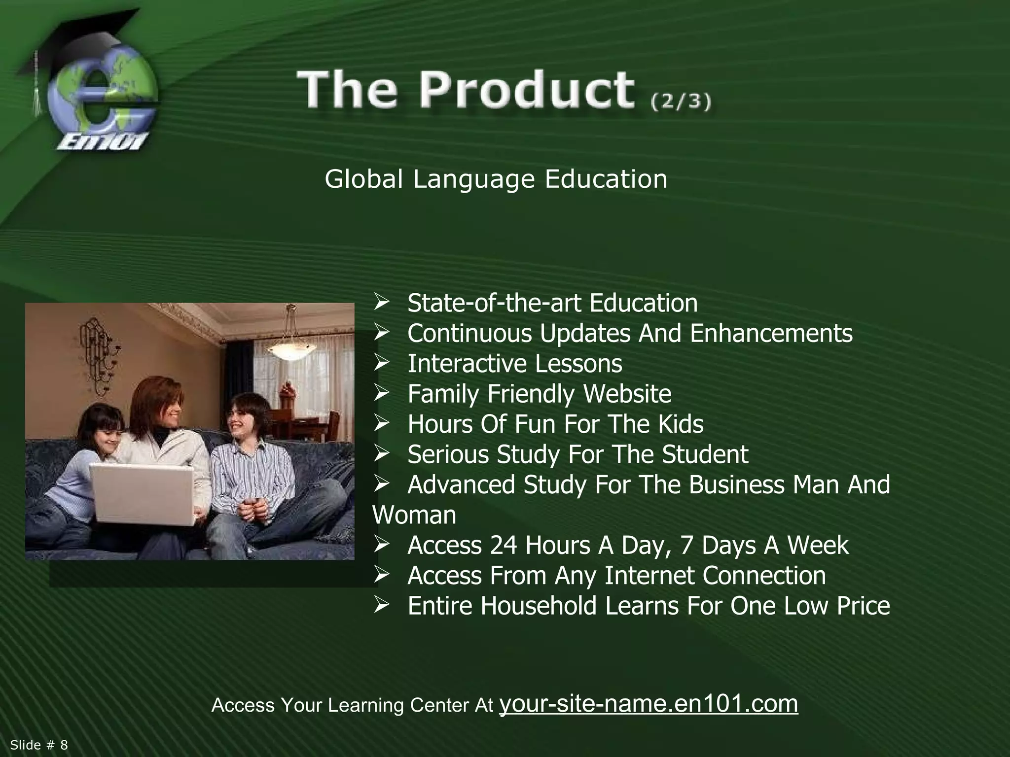Access Your Learning Center At  your-site-name.en101.com Global Language Education  State-of-the-art Education Continuous Updates And Enhancements Interactive Lessons  Family Friendly Website Hours Of Fun For The Kids Serious Study For The Student Advanced Study For The Business Man And Woman Access 24 Hours A Day, 7 Days A Week Access From Any Internet Connection Entire Household Learns For One Low Price  Slide # 8  