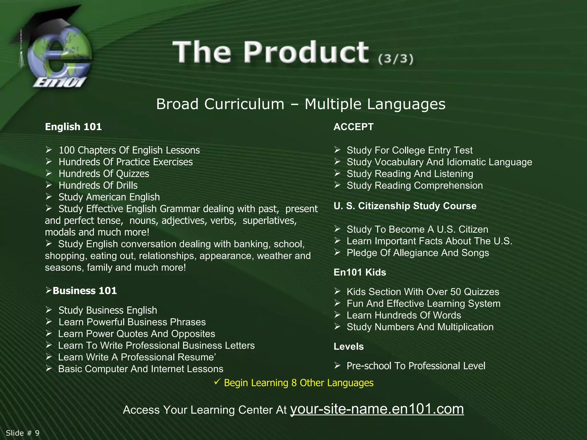 Access Your Learning Center At  your-site-name.en101.com English 101 100 Chapters Of English Lessons Hundreds Of Practice Exercises Hundreds Of Quizzes Hundreds Of Drills  Study American English Study Effective English Grammar dealing with past,  present  and perfect tense,  nouns, adjectives, verbs,  superlatives,  modals and much more!  Study English conversation dealing with banking, school, shopping, eating out, relationships, appearance, weather and seasons, family and much more!  Business 101 Study Business English Learn Powerful Business Phrases Learn Power Quotes And Opposites Learn To Write Professional Business Letters Learn Write A Professional Resume’ Basic Computer And Internet Lessons Broad Curriculum – Multiple Languages ACCEPT   Study For College Entry Test Study Vocabulary And Idiomatic Language  Study Reading And Listening  Study Reading Comprehension U. S. Citizenship Study Course Study To Become A U.S. Citizen Learn Important Facts About The U.S. Pledge Of Allegiance And Songs En101 Kids Kids Section With Over 50 Quizzes Fun And Effective Learning System  Learn Hundreds Of Words Study Numbers And Multiplication  Levels Pre-school To Professional Level   Begin Learning 8 Other Languages Slide # 9  