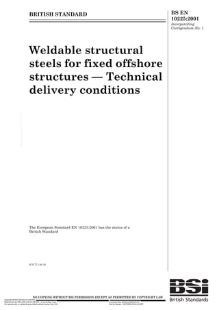 BRITISH STANDARD                                                                     BS EN
                                                                                                                                                            10225:2001
                                                                                                                                                            Incorporating
                                                                                                                                                            Corrigendum No. 1




                                                                       Weldable structural
                                                                       steels for fixed offshore
                                                                       structures — Technical
                                                                       delivery conditions
                   --`,```,`,`,`,,````,``,,,````,,-`-`,,`,,`,`,,`---




                                                                       The European Standard EN 10225:2001 has the status of a
                                                                       British Standard




                                                                       ICS 77.140.10




                                                                         12 &23<,1* :,7+287 %6, 3(50,66,21 (;&(37 $6 3(50,77(' %< &23<5,*+7 /$:
Copyright British Standards Institution
Reproduced by IHS under license with BSI - Uncontrolled Copy                                                      Licensee=Aker Maritime/5944276101
No reproduction or networking permitted without license from IHS                                                  Not for Resale, 10/07/2005 09:24:00 MDT
 