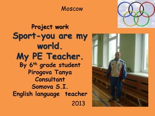 Moscow
Project work

Sport-you are my
world.
My PE Teacher.
By 6th grade student
Pirogova Tanya
Consultant
Somova S.I.
English language teacher
2013

 