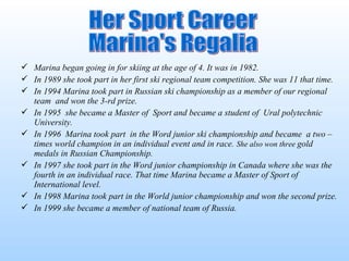  Marina began going in for skiing at the age of 4. It was in 1982.
 In 1989 she took part in her first ski regional team competition. She was 11 that time.
 In 1994 Marina took part in Russian ski championship as a member of our regional
team and won the 3-rd prize.
 In 1995 she became a Master of Sport and became a student of Ural polytechnic
University.
 In 1996 Marina took part in the Word junior ski championship and became a two –
times world champion in an individual event and in race. She also won three gold
medals in Russian Championship.
 In 1997 she took part in the Word junior championship in Canada where she was the
fourth in an individual race. That time Marina became a Master of Sport of
International level.
 In 1998 Marina took part in the World junior championship and won the second prize.
 In 1999 she became a member of national team of Russia.

 