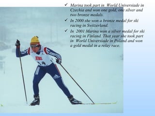  Marina took part in World Universiade in
Czechia and won one gold, one silver and
two bronze medals.
 In 2000 she won a bronze medal for ski
racing in Switzerland.
 In 2001 Marina won a silver medal for ski
racing in Finland. That year she took part
in World Universiade in Poland and won
a gold medal in a relay race.

 