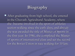 Biography


After graduating from high school, she entered
in the Chuvash Agricultural Academy, where
she  became involved in the sport of athletics
section walking since the early days, and already
she was awarded the title of Master of Sports in
the first year. In 1986, she completed the Master
of sports of international class and set the record
for the Soviet Union in race walking for 10 km.

 