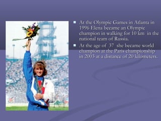 



At the Olympic Games in Atlanta in
1996 Elena became an Olympic
champion in walking for 10 km in the
national team of Russia.
At the age of 37 she became world
champion at the Paris championship
in 2003 at a distance of 20 kilometers.

 