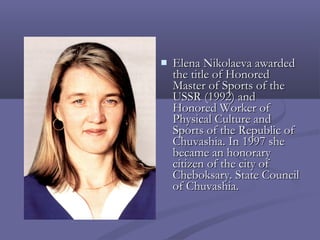 

Elena Nikolaeva awarded
the title of Honored
Master of Sports of the
USSR (1992) and
Honored Worker of
Physical Culture and
Sports of the Republic of
Chuvashia. In 1997 she
became an honorary
citizen of the city of
Cheboksary. State Council
of Chuvashia.

 