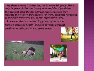 My sister’s name is Valentine, she is in the 8th grade. She is
only 14 years old but she is very resourceful and persistent.
She does not start the day without exercises, since they
increase the vitality and capacity for work, promotes hardening
of the body and allows you to feel refreshed all day.
In summer she runs on the playground of our school.
Running improves health and also develops personal
qualities as self-control, and commitment.

 