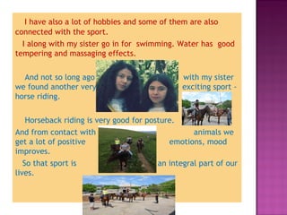 I have also a lot of hobbies and some of them are also
connected with the sport. 
I along with my sister go in for swimming. Water has good
tempering and massaging effects.
And not so long ago
we found another very
horse riding.

with my sister
exciting sport -

Horseback riding is very good for posture.
And from contact with
animals we
get a lot of positive
emotions, mood
improves.
So that sport is
an integral part of our
lives.

 