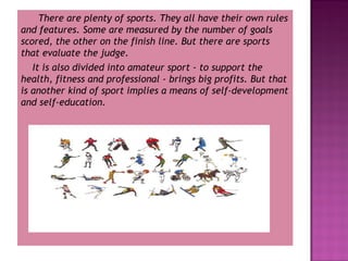 There are plenty of sports. They all have their own rules
and features. Some are measured by the number of goals
scored, the other on the finish line. But there are sports
that evaluate the judge.
It is also divided into amateur sport - to support the
health, fitness and professional - brings big profits. But that
is another kind of sport implies a means of self-development
and self-education.

 