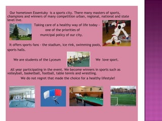Our hometown Essentuky is a sports city. There many masters of sports,
champions and winners of many competition urban, regional, national and state
level live.
Taking care of a healthy way of life today one of the priorities of
municipal policy of our city.
It offers sports fans - the stadium, ice rink, swimming pools,
sports halls.
We are students of the Lyceum

We love sport.

All year participating in the event. We become winners in sports such as
volleyball, basketball, football, table tennis and wrestling.
We do not regret that made the choice for a healthy lifestyle!

 
