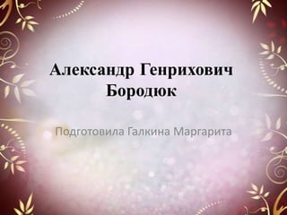 Александр Генрихович
Бородюк
Подготовила Галкина Маргарита

 