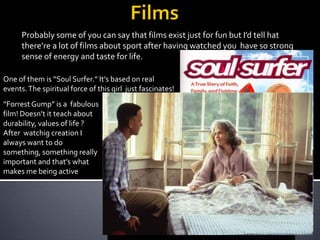 Probably some of you can say that films exist just for fun but I’d tell hat
there’re a lot of films about sport after having watched you have so strong
sense of energy and taste for life.
One of them is “Soul Surfer.” It’s based on real
events. The spiritual force of this girl just fascinates!

“Forrest Gump” is a fabulous
film! Doesn’t it teach about
durability, values ​of life ?
After watchig creation I
always want to do
something, something really
important and that’s what
makes me being active

 