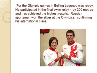 For the Olympic games in Beijing Lagunov was ready.
He participated in the final swim relay 4 by 200 metres
and has achieved the highest results. Russian
sportsman won the silver at the Olympics, confirming
his international class.

 