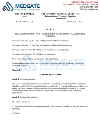THE GOVERNMENT
-------
THE SOCIALIST REPUBLIC OF VIETNAM
Independence - Freedom - Happiness
---------------
No. 107/2016/ND-CP Hanoi, July 1, 2016
DECREE
PRESCRIBING CONDITIONS FOR PROVISION OF CONFORMITY ASSESSMENT
SERVICES
Pursuant to the June 19, 2015 Law on Organization of the Government;
Pursuant to the June 29, 2006 Law on Standards and Technical Regulations;
Pursuant to the November 21, 2007 Law on Product and Goods Quality;
Pursuant to the November 26, 2014 Law on Investment;
At the proposal of the Minister of Science and Technology;
The Government promulgates the Decree prescribing conditions for provision of conformity
assessment services.
Chapter I
GENERAL PROVISIONS
Article 1. Scope of regulation
This Decree prescribes conditions for provision of conformity assessment services in Vietnam,
including conditions for organizations to assess conformity of products and goods, production or
service provision processes and environment with announced applicable standards or relevant
technical regulations, and conditions for organizations to accredit conformity assessment
organizations.
Article 2. Subjects of application
This Decree applies to:
1. Organizations and businesses providing conformity assessment services in Vietnam’s territory
regarding:
a/ Testing;
MEDGATE TECHNOLOGY AND
INVESTMENT JOINT STOCK COMPANY
Hotline: 098.546.1894
Website: medgate.vn
 