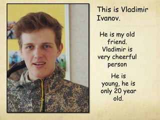 This is Vladimir
Ivanov.
He is my old
friend.
Vladimir is
very cheerful
person
He is
young, he is
only 20 year
old.

 