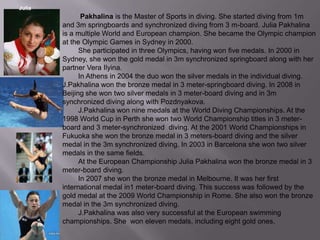 Julia

Pakhalina is the Master of Sports in diving. She started diving from 1m
and 3m springboards and synchronized diving from 3 m-board. Julia Pakhalina
is a multiple World and European champion. She became the Olympic champion
at the Olympic Games in Sydney in 2000.
She participated in three Olympics, having won five medals. In 2000 in
Sydney, she won the gold medal in 3m synchronized springboard along with her
partner Vera Ilyina.
In Athens in 2004 the duo won the silver medals in the individual diving.
J.Pakhalina won the bronze medal in 3 meter-springboard diving. In 2008 in
Beijing she won two silver medals in 3 meter-board diving and in 3m
synchronized diving along with Pozdnyakova.
J.Pakhalina won nine medals at the World Diving Championships. At the
1998 World Cup in Perth she won two World Championship titles in 3 meterboard and 3 meter-synchronized diving. At the 2001 World Championships in
Fukuoka she won the bronze medal in 3 meters-board diving and the silver
medal in the 3m synchronized diving. In 2003 in Barcelona she won two silver
medals in the same fields.
At the European Championship Julia Pakhalina won the bronze medal in 3
meter-board diving.
In 2007 she won the bronze medal in Melbourne. It was her first
international medal in1 meter-board diving. This success was followed by the
gold medal at the 2009 World Championship in Rome. She also won the bronze
medal in the 3m synchronized diving.
J.Pakhalina was also very successful at the European swimming
championships. She won eleven medals, including eight gold ones.

 