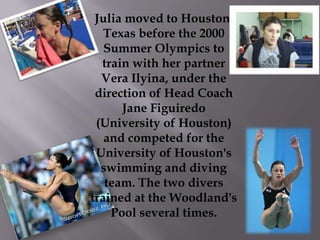 Julia moved to Houston,
Texas before the 2000
Summer Olympics to
train with her partner
Vera Ilyina, under the
direction of Head Coach
Jane Figuiredo
(University of Houston)
and competed for the
University of Houston's
swimming and diving
team. The two divers
trained at the Woodland's
Pool several times.

 