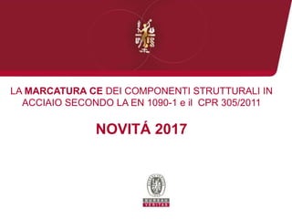 LA MARCATURA CE DEI COMPONENTI STRUTTURALI IN
ACCIAIO SECONDO LA EN 1090-1 e il CPR 305/2011
NOVITÁ 2017
 