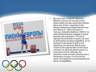 •

My home town of Nalchik, KabardinoBalkaria is famous for its local cuisine,
beauty sights and also world-class athletes.
About one of them I would like to tell.
Akkaev Khadzhimurat Magomedovich was
born March 27, 1985 in the town of
Tyrnyauz, Kabardino-Balkaria, USSR In his
early childhood Akkaev engaged in sports
activities with enthusiasm. The future
Olympian liked all kinds of sports, but most
of all Khadzhimurat liked weightlifting. So he
decided to fully devote himself to this
interesting, but extremely difficult sport.
Thanks to the splendid talent of the future
champion he achieved great success in a
short period of time. Naturally, the
sportsman could not have achieved such a
tremendous success, if not for his first
coach, who taught the young Khadzhimurat
basics of weightlifting.

 