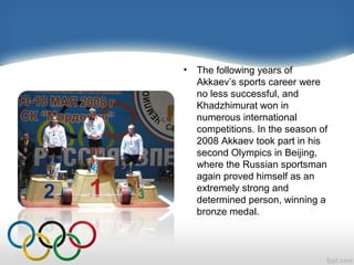 •

The following years of
Akkaev’s sports career were
no less successful, and
Khadzhimurat won in
numerous international
competitions. In the season of
2008 Akkaev took part in his
second Olympics in Beijing,
where the Russian sportsman
again proved himself as an
extremely strong and
determined person, winning a
bronze medal.

 