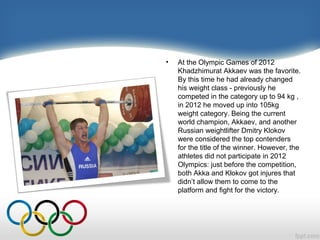 •

At the Olympic Games of 2012
Khadzhimurat Akkaev was the favorite.
By this time he had already changed
his weight class - previously he
competed in the category up to 94 kg ,
in 2012 he moved up into 105kg
weight category. Being the current
world champion, Akkaev, and another
Russian weightlifter Dmitry Klokov
were considered the top contenders
for the title of the winner. However, the
athletes did not participate in 2012
Olympics: just before the competition,
both Akka and Klokov got injures that
didn’t allow them to come to the
platform and fight for the victory.

 