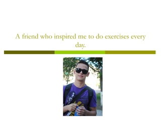 A friend who inspired me to do exercises every
day.

 