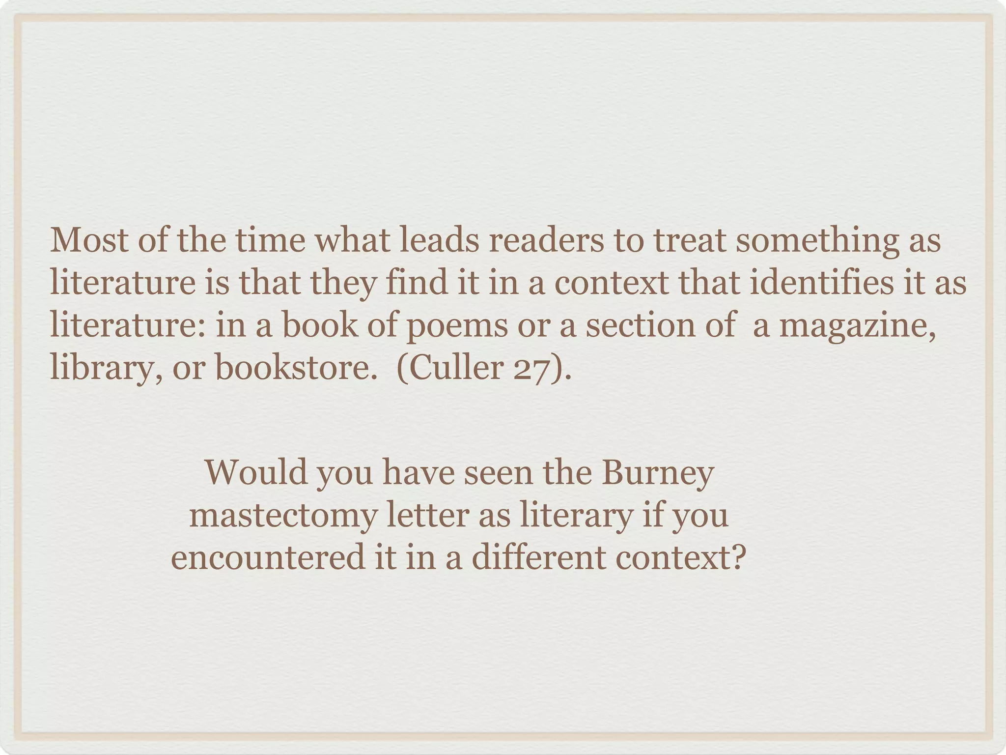 Most of the time what leads readers to treat something as
literature is that they find it in a context that identifies it as
literature: in a book of poems or a section of a magazine,
library, or bookstore. (Culler 27).

          Would you have seen the Burney
         mastectomy letter as literary if you
        encountered it in a different context?
 