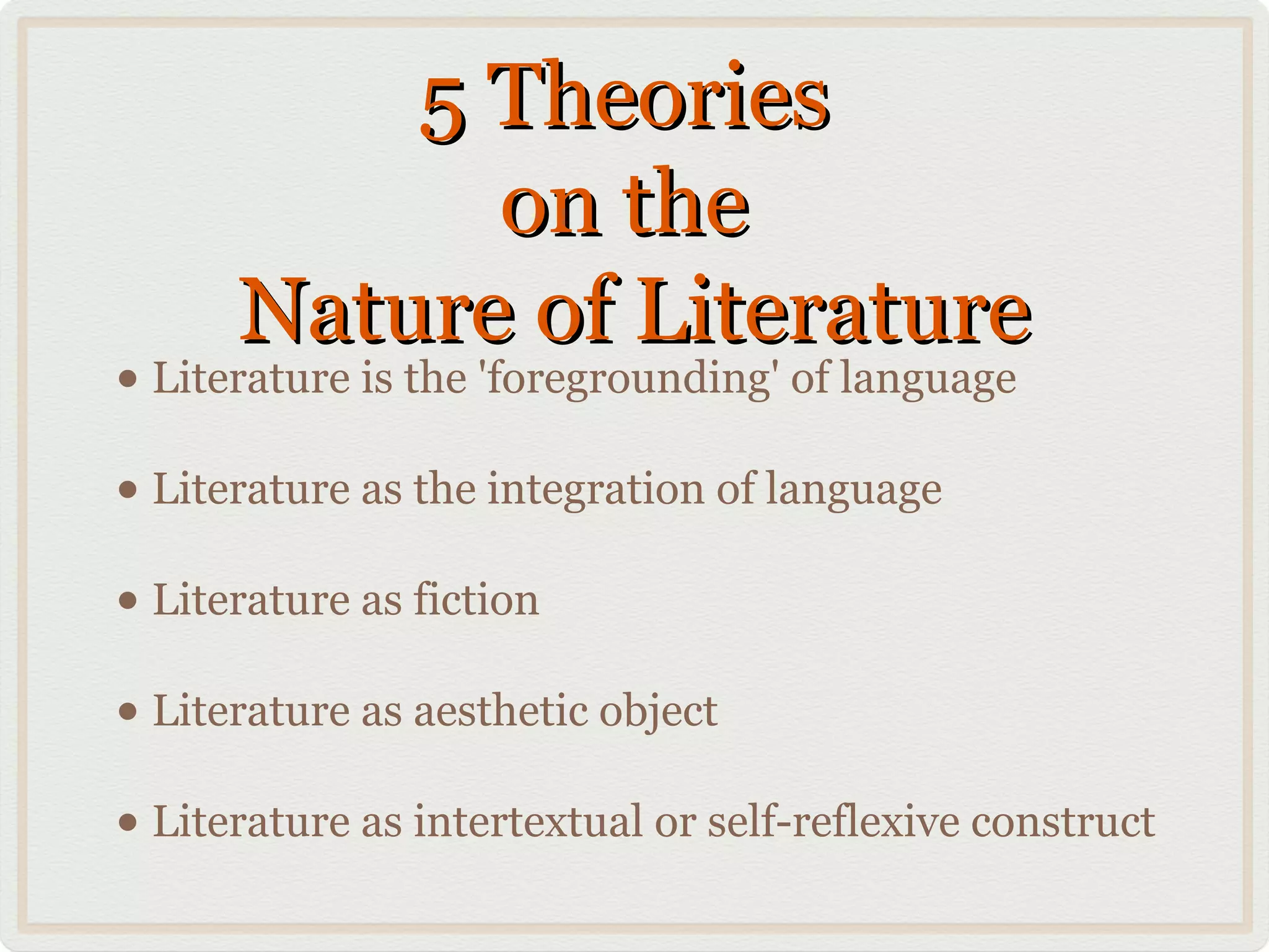 5 Theories
            on the
      Nature of Literature
• Literature is the 'foregrounding' of language
• Literature as the integration of language
• Literature as fiction
• Literature as aesthetic object
• Literature as intertextual or self-reflexive construct
 
