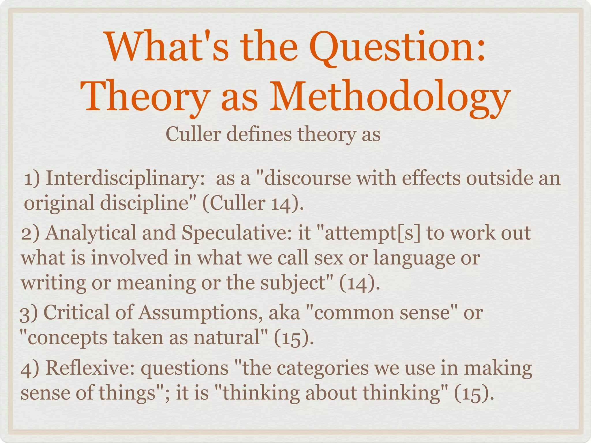 What's the Question:
       Theory as Methodology
                Culler defines theory as

 1) Interdisciplinary: as a "discourse with effects outside an
 original discipline" (Culler 14).
2) Analytical and Speculative: it "attempt[s] to work out
what is involved in what we call sex or language or
writing or meaning or the subject" (14).
3) Critical of Assumptions, aka "common sense" or
"concepts taken as natural" (15).
4) Reflexive: questions "the categories we use in making
sense of things"; it is "thinking about thinking" (15).
 