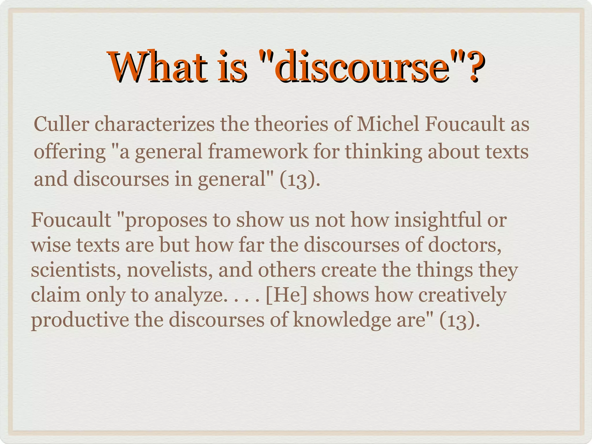 What is "discourse"?
Culler characterizes the theories of Michel Foucault as
offering "a general framework for thinking about texts
and discourses in general" (13).
Foucault "proposes to show us not how insightful or
wise texts are but how far the discourses of doctors,
scientists, novelists, and others create the things they
claim only to analyze. . . . [He] shows how creatively
productive the discourses of knowledge are" (13).
 