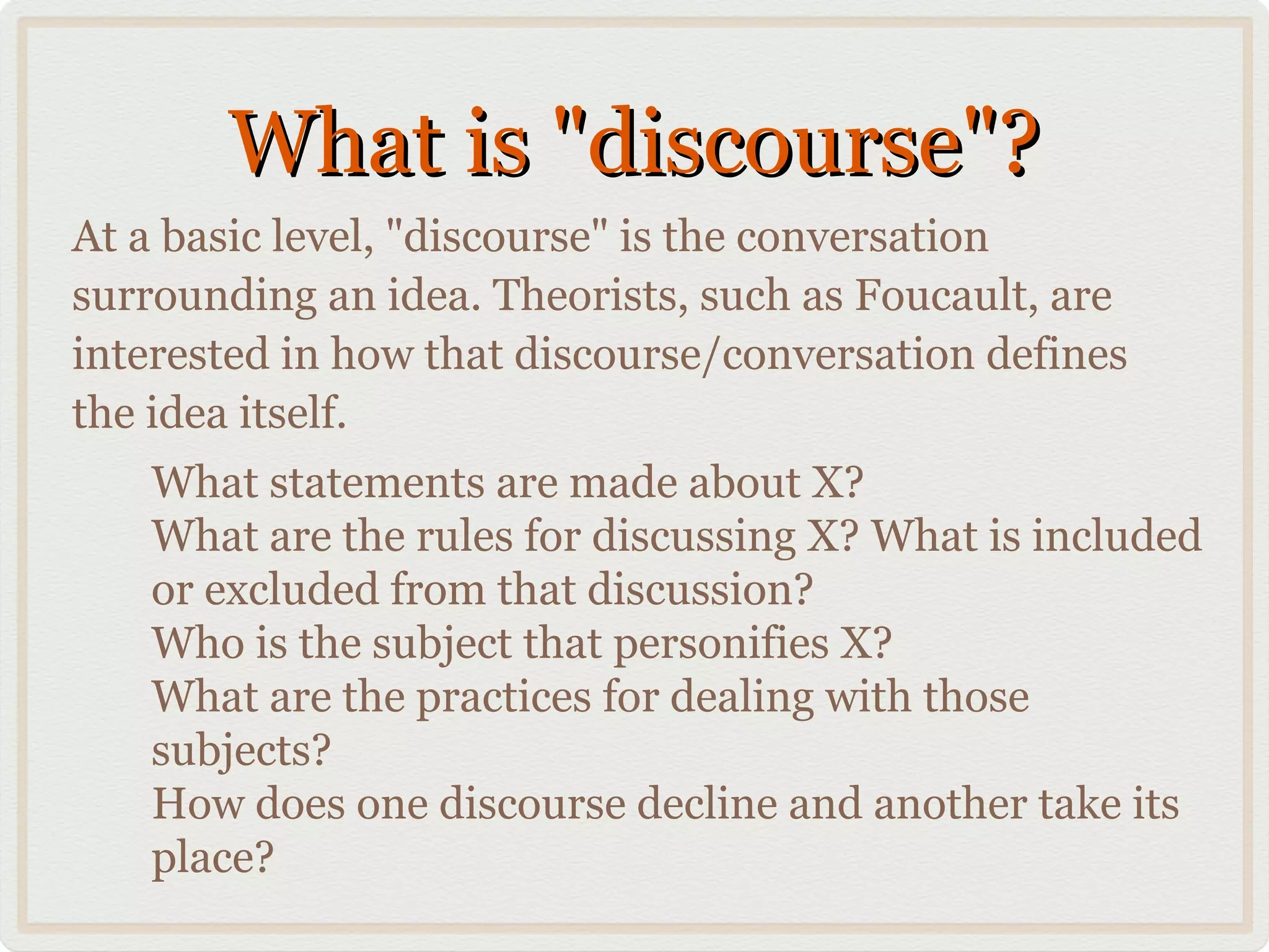 What is "discourse"?
At a basic level, "discourse" is the conversation
surrounding an idea. Theorists, such as Foucault, are
interested in how that discourse/conversation defines
the idea itself.
   What statements are made about X?
   What are the rules for discussing X? What is included
   or excluded from that discussion?
   Who is the subject that personifies X?
   What are the practices for dealing with those
   subjects?
   How does one discourse decline and another take its
   place?
 