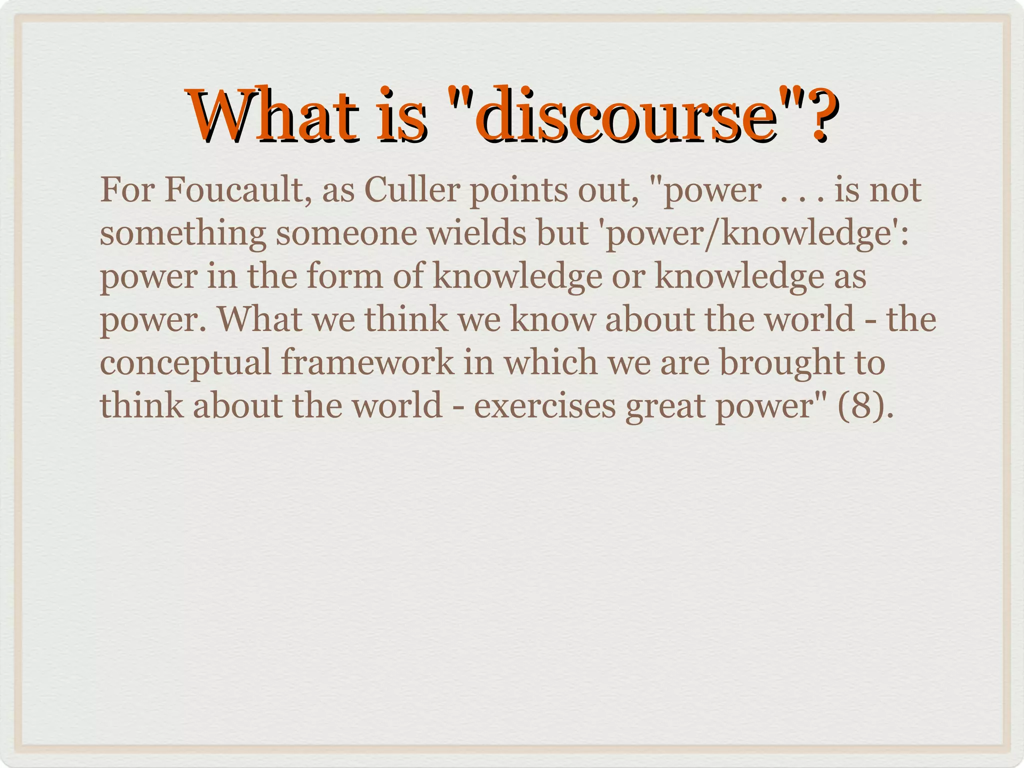 What is "discourse"?
For Foucault, as Culler points out, "power . . . is not
something someone wields but 'power/knowledge':
power in the form of knowledge or knowledge as
power. What we think we know about the world - the
conceptual framework in which we are brought to
think about the world - exercises great power" (8).
 