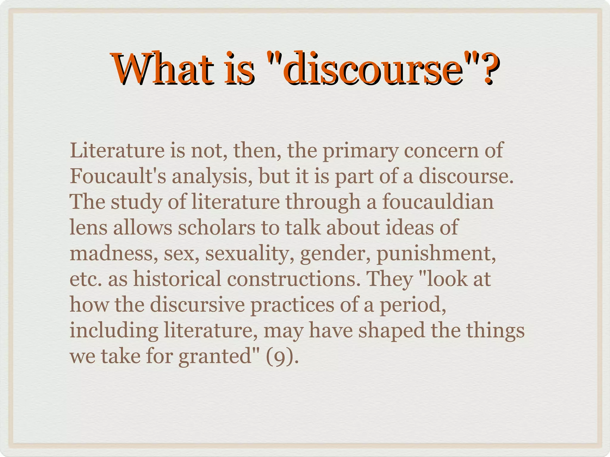 What is "discourse"?
Literature is not, then, the primary concern of
Foucault's analysis, but it is part of a discourse.
The study of literature through a foucauldian
lens allows scholars to talk about ideas of
madness, sex, sexuality, gender, punishment,
etc. as historical constructions. They "look at
how the discursive practices of a period,
including literature, may have shaped the things
we take for granted" (9).
 