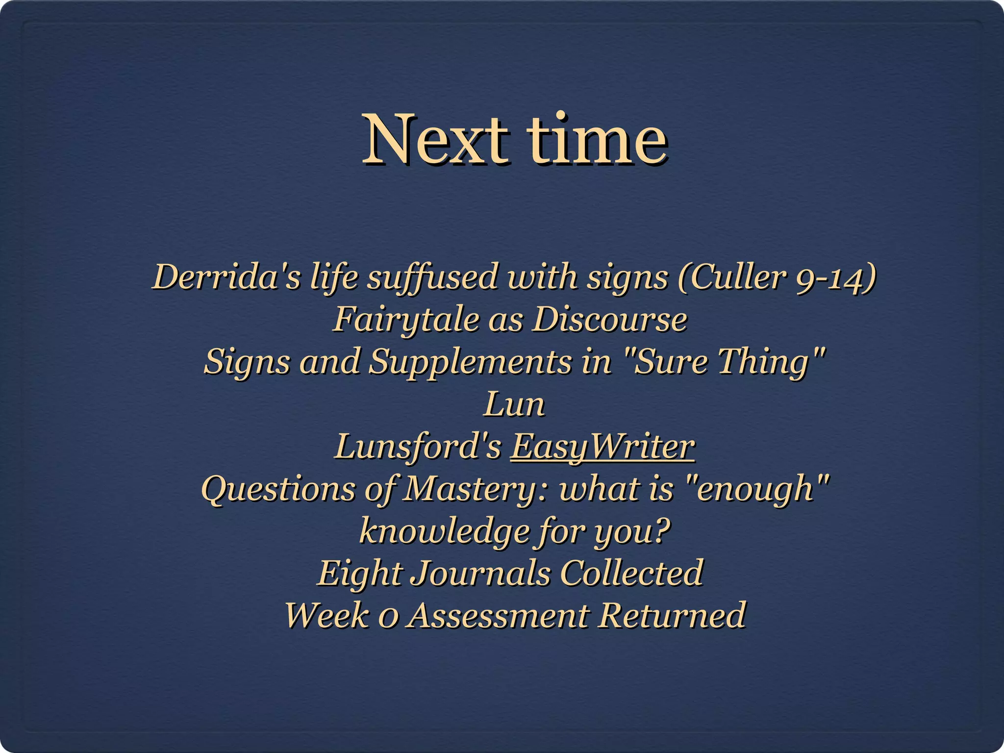 Next time
Derrida's life suffused with signs (Culler 9-14)
            Fairytale as Discourse
   Signs and Supplements in "Sure Thing"
                      Lun
            Lunsford's EasyWriter
  Questions of Mastery: what is "enough"
              knowledge for you?
           Eight Journals Collected
        Week 0 Assessment Returned
 