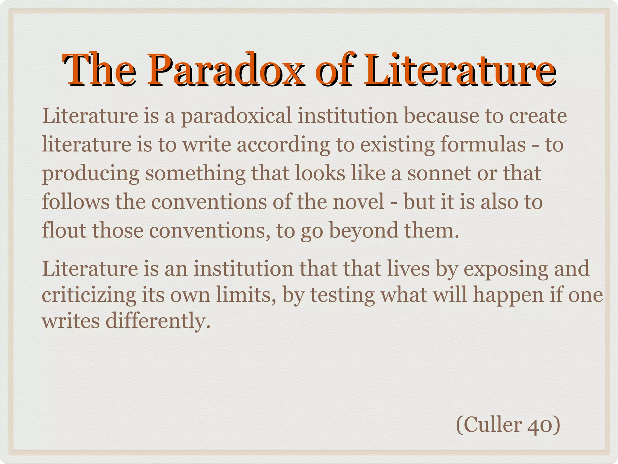 The Paradox of Literature
Literature is a paradoxical institution because to create
literature is to write according to existing formulas - to
producing something that looks like a sonnet or that
follows the conventions of the novel - but it is also to
flout those conventions, to go beyond them.
Literature is an institution that that lives by exposing and
criticizing its own limits, by testing what will happen if one
writes differently.



                                             (Culler 40)
 