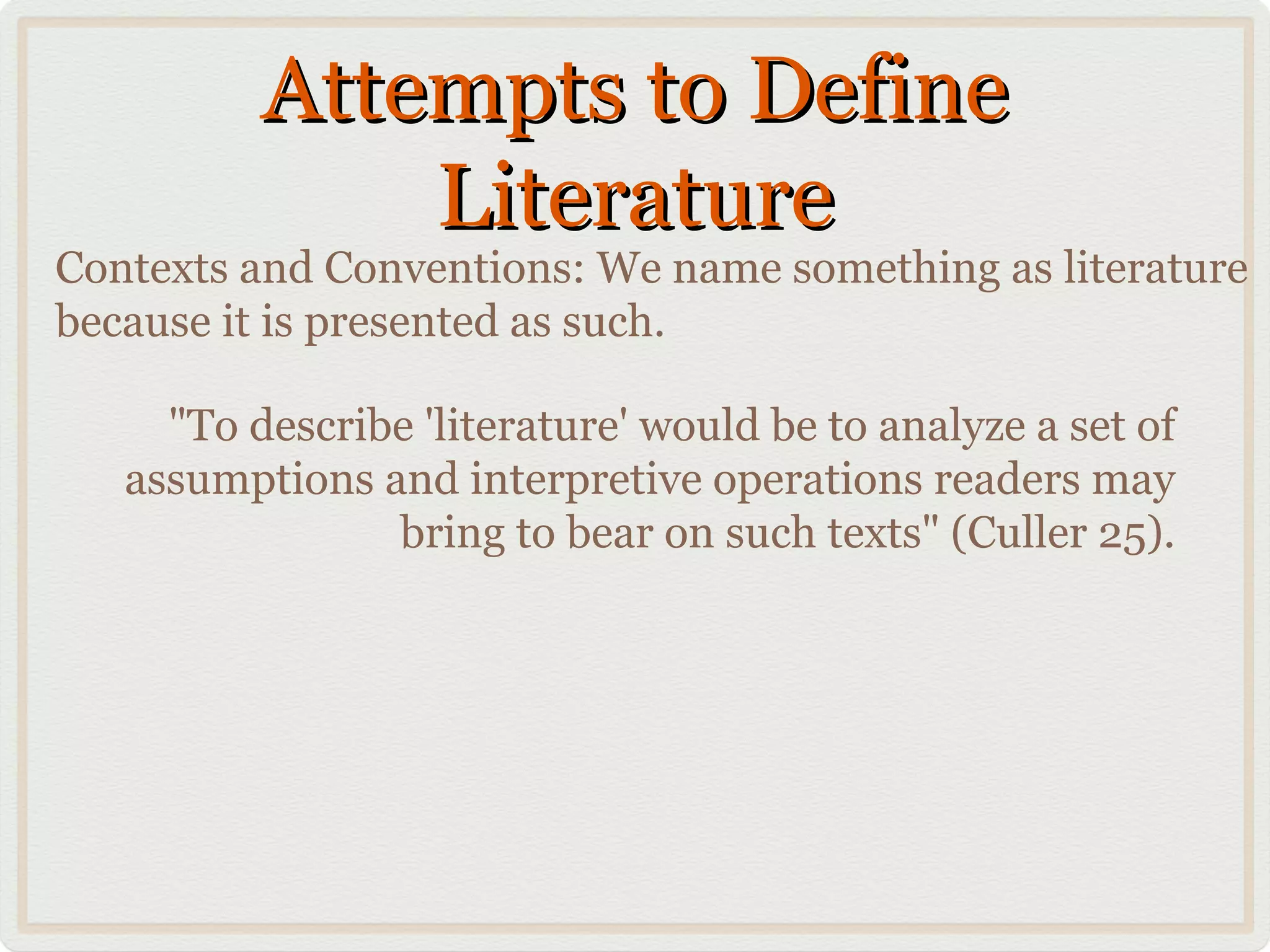 Attempts to Define
              Literature
Contexts and Conventions: We name something as literature
because it is presented as such.

     "To describe 'literature' would be to analyze a set of
   assumptions and interpretive operations readers may
                bring to bear on such texts" (Culler 25).
 