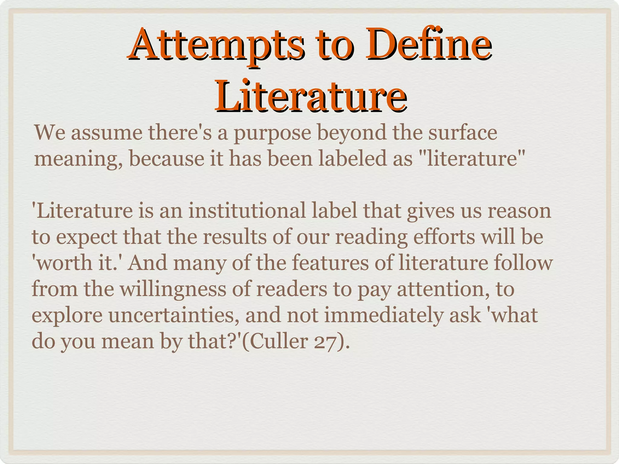 Attempts to Define
              Literature
We assume there's a purpose beyond the surface
meaning, because it has been labeled as "literature"

'Literature is an institutional label that gives us reason
to expect that the results of our reading efforts will be
'worth it.' And many of the features of literature follow
from the willingness of readers to pay attention, to
explore uncertainties, and not immediately ask 'what
do you mean by that?'(Culler 27).
 