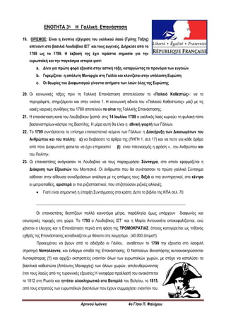 Αρτινού Ιωάννα 4ο Γ/σιο Π. Φαλήρου
ΕΝΟΤΗΤΑ 3η Η Γαλλική Επανάσταση
19. ΟΡΙΣΜΟΣ: Είναι η ένοπλη εξέγερση του γαλλικού λαού (Τρίτης Τάξης)
απέναντι στο βασιλιά Λουδοβίκο ΙΣΤ¨ και τους ευγενείς. Διήρκεσε από το
1789 ως το 1799. Η έκβασή της έχει τεράστια σημασία για την
ευρωπαϊκή και την παγκόσμια ιστορία γιατί:
a. Δίνει για πρώτη φορά εξουσία στην αστική τάξη, καταργώντας τα προνόμια των ευγενών
b. Γκρεμίζεται η απόλυτη Μοναρχία στη Γαλλία και κλονίζεται στην υπόλοιπη Ευρώπη
c. Οι θεωρίες του Διαφωτισμού γίνονται αιτήματα των λαών όλης της Ευρώπης
20. Οι κοινωνικές τάξεις πριν τη Γαλλική Επανάσταση αποτελούσαν το «Παλαιό Καθεστώς»: να το
περιγράψετε, στηριζόμενοι και στην εικόνα 1. Η κοινωνική αδικία του «Παλαιού Καθεστώτος» μαζί με τις
κακές καιρικές συνθήκες του 1789 αποτελούν τα αίτια της Γαλλικής Επανάστασης.
21. Η επανάσταση κατά του Λουδοβίκου ξεσπά: στις 14 Ιουλίου 1789 ο γαλλικός λαός κυριεύει τη φυλακή-τόπο
βασανιστηρίων-κάστρο της Βαστίλης. Η μέρα αυτή θα είναι η εθνική γιορτή των Γάλλων.
22. Το 1789 συντάσσεται το επίσημο επαναστατικό κείμενο των Γάλλων: η Διακήρυξη των Δικαιωμάτων του
Ανθρώπου και του πολίτη: α) να διαβάσετε τα άρθρα της (ΠΗΓΗ 1, σελ 17) και να πείτε για κάθε άρθρο
από ποιο Διαφωτιστή φαίνεται να έχει επηρεαστεί β) είναι πλεονασμός η φράση «...του Ανθρώπου και
του Πολίτη»;
23. Οι επαναστάτες ανάγκασαν το Λουδοβίκο να τους παραχωρήσει Σύνταγμα, στο οποίο εφαρμόζεται η
Διάκριση των Εξουσιών του Μοντεσκιέ. Οι άνθρωποι που θα συνέτασσαν το πρώτο γαλλικό Σύνταγμα
κάθισαν στην αίθουσα συνεδριάσεων ανάλογα με τις απόψεις τους: δεξιά οι πιο συντηρητικοί, στο κέντρο
οι μετριοπαθείς, αριστερά οι πιο ριζοσπαστικοί, που επιζητούσαν ριζικές αλλαγές.
 Γιατί είναι σημαντική η ύπαρξη Συντάγματος στα κράτη; Δείτε το βιβλίο της ΚΠΑ σελ. 70.
......................................................................................................................................................
Οι επαναστάτες θεσπίζουν πολλά καινοτόμα μέτρα, παράλληλα όμως υπάρχουν διαφωνίες και
εσωτερικές ταραχές στη χώρα. Το 1793 ο Λουδοβίκος ΙΣΤ΄ και η Μαρία Αντουανέτα αποκεφαλίζονται, ενώ
χάνεται ο έλεγχος και η Επανάσταση περνά στη φάση της ΤΡΟΜΟΚΡΑΤΙΑΣ: όποιος κατηγορείται ως πιθανός
εχθρός της Επανάστασης καταδικάζεται με θάνατο στη λαιμητόμο . (40.000 άτομα!!)
Προκειμένου να βγουν από το αδιέξοδο οι Γάλλοι, αναθέτουν το 1799 την εξουσία στο λαοφιλή
στρατηγό Ναπολέοντα, και ένθερμο οπαδό της Επανάστασης. Ο Ναπολέων Βοναπάρτης αυτοανακηρύσσεται
Αυτοκράτορας (!!) και αρχίζει εκστρατείες εναντίον όλων των ευρωπαϊκών χωρών, με στόχο να καταλύσει τα
βασιλικά καθεστώτα (Απόλυτες Μοναρχίες) των άλλων χωρών, απελευθερώνοντας
έτσι τους λαούς από τις τυραννικές εξουσίες.Η νικηφόρα προέλασή του ανακόπτεται
το 1812 στη Ρωσία και ηττάται ολοκληρωτικά στο Βατερλό του Βελγίου, το 1815,
από τους στρατούς των ευρωπαϊκών βασιλείων που έχουν συμμαχήσει εναντίον του.
 