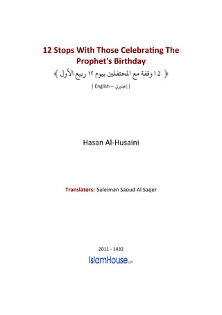 12 Stops With Those CelebraƟng The
         Prophet's Birthday
  ﴾   ‫ﺑﻴﻊ ﻷ‬        ‫﴿ 21 ﻗﻔﺔ ﻣﻊ ﻤﻟﺤﺘﻔﻠﻦﻴ ﺑﻴﻮ‬
                [ English – ‫] ﺠﻧﻠﺰﻴ‬




            Hasan Al-Husaini




      Translators: Suleiman Saoud Al Saqer




                   2011 - 1432
 