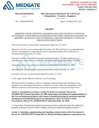 THE GOVERNMENT
-------
THE SOCIALIST REPUBLIC OF VIETNAM
Independence – Freedom – Happiness
--------------
No.: 154/2018/ND-CP Hanoi, November 09, 2018
DECREE
AMENDING, SUPPLEMENTING AND REPEALING CERTAIN REGULATIONS ON
INVESTMENT AND BUSINESS CONDITIONS IN SECTORS UNDER MANAGEMENT OF
MINISTRY OF SCIENCE AND TECHNOLOGY AND CERTAIN REGULATIONS ON
SPECIALIZED INSPECTIONS
Pursuant to the Law on government organization dated June 19, 2015;
Pursuant to the Law on investment dated November 26, 2014 and the Law on amendments to
Article 6 and Appendix 4 regarding the list of conditional business lines of the Law on
investment dated November 22, 2016;
Pursuant to the Law on intellectual property dated November 29, 2005 and the Law on
amendments to certain articles of the Law on intellectual property dated June 19, 2009;
Pursuant to the Law on technical regulations and standards dated June 29, 2006;
Pursuant to the Law on quality of goods and products dated November 21, 2007;
Pursuant to the Law on measurement dated November 11, 2011;
At the request of the Minister of Science and Technology;
The Government promulgates a Decree amending, supplementing and repealing certain
regulations on investment and business conditions in sectors under the management of the
Ministry of Science and Technology and certain regulations on specialized inspections.
Article 1. Amendments to Clause 2 Article 42 of the Government’s Decree No.
105/2006/ND-CP dated September 22, 2006 elaborating and guiding the implementation of
the Law on intellectual property with respect to intellectual property protection and state
management of intellectual property (as amended in Clause 10 Article 1 of the
Government’s Decree No. 119/2010/ND-CP dated December 30, 2010)
“2. A provider of intellectual property assessment services is allowed to provide intellectual
property assessment services when it employs at least an intellectual property assessor.".
Article 2. Amending, supplementing and repealing certain articles of the Government’s
Decree No. 105/2016/ND-CP dated July 01, 2016 prescribing regulatory requirements for
MEDGATE TECHNOLOGY AND
INVESTMENT JOINT STOCK COMPANY
Hotline: 098.546.1894
Website: medgate.vn
 