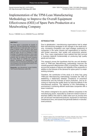 63
Ind. data 24(1), 2021
Production and Management
Nohemy Canahua
Revista Industrial Data 24(1): 49-76 (2021)
DOI: https://dx.doi.org/10.15381/idata.v24i1.18402
ISSN: 1560-9146 (Impreso) / ISSN: 1810-9993 (Electrónico)
Facultad de Ingeniería Industrial - UNMSM
Implementation of the TPM-Lean Manufacturing
Methodology to Improve the Overall Equipment
Effectiveness (OEE) of Spare Parts Production at a
Metalworking Company
Nohemy Canahua Apaza 1
Received: 11/08/2020	 Accepted: 05/02/2021	Published: 26/07/2021
1	 Industrial engineer from Universidad Peruana de Ciencias Aplicadas (Lima, Peru). Currently
working as head of production at Frecep SAC, a metalworking company (Lima, Peru).
	 ORCID: https://orcid.org/0000-0002-1189-8376
	 Corresponding author: suministrosproyectoss@gmail.com
ABSTRACT
This article intends to demonstrate the feasibility of
applying the TPM-Lean Manufacturing methodology in
SME manufacturers of metal spare parts, as there is a
growth in demand, visible in the sector, which cannot
be exploited due to its Overall Equipment Effectiveness
(OEE) low values. The aim is to contribute to a better
knowledge of the application technique to reduce waste
in process industries so that, through an analysis of their
production data, the problems that prevent companies
from being efficient are identified and, through the
selection, development and implementation of the
techniques of the Lean Manufacturing Methodology, SME
can be oriented to carry out improvement actions in their
production systems at a low cost.
Keywords: Lean Manufacturing; process industries;
Total Productive Maintenance; waste; OEE.
INTRODUCTION
Due to globalization, manufacturing organizations had to adapt
their manufacturing strategies to the changes in the world econ-
omy. Increasing competition and rapid strategic positioning of
companies in the same industry led organizations to improve,
with limited resources, their quality and productivity parame-
ters. Thus, many organizations have realized that their survival
in business depends fundamentally on producing high quality
goods and services.
This research proves the hypothesis that the use and develop-
ment of TPM-Lean Manufacturing methodology improves the
overall equipment effectiveness (OEE) of production, taking into
account the analysis of failures and reliability of the equipment in
addition to the forecast of the demand for spare parts in a metal-
working company.
Therefore, the contribution of this study is to show how using
TPM-Lean Manufacturing methodology increases the OEE by
stablishing a relationship between compliance of preventive
maintenance and the forecast of future production, and by fo-
cusing on improving the quality factor by reducing defects in the
manufactured products. The objective of this methodology is
summarized in achieving efficient world-class companies with a
lower investment.
This article is designed to be used by different companies in the
manufacturing sector, especially by small and medium-sized en-
terprises (SMEs) that need to collect data such as process time
per unit and per manufactured products, equipment or machinery
maintenance time, and causes that generate defects in manufac-
tured products.
 