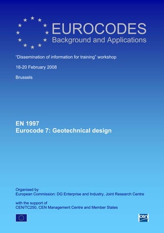 EUROCODES
Background and Applications
“Dissemination of information for training” workshop
18-20 February 2008
Brussels
EN 1997
Eurocode 7: Geotechnical design
Organised by
European Commission: DG Enterprise and Industry, Joint Research Centre
with the support of
CEN/TC250, CEN Management Centre and Member States
 