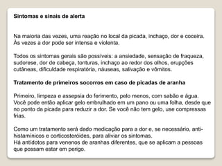 Sintomas e sinais de alerta
Na maioria das vezes, uma reação no local da picada, inchaço, dor e coceira.
Às vezes a dor pode ser intensa e violenta.
Todos os sintomas gerais são possíveis: a ansiedade, sensação de fraqueza,
sudorese, dor de cabeça, tonturas, inchaço ao redor dos olhos, erupções
cutâneas, dificuldade respiratória, náuseas, salivação e vômitos.
Tratamento de primeiros socorros em caso de picadas de aranha
Primeiro, limpeza e assepsia do ferimento, pelo menos, com sabão e água.
Você pode então aplicar gelo embrulhado em um pano ou uma folha, desde que
no ponto da picada para reduzir a dor. Se você não tem gelo, use compressas
frias.
Como um tratamento será dado medicação para a dor e, se necessário, anti-
histamínicos e corticosteróides, para aliviar os sintomas.
Há antídotos para venenos de aranhas diferentes, que se aplicam a pessoas
que possam estar em perigo.
 
