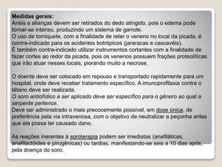 Medidas gerais:
Anéis e alianças devem ser retirados do dedo atingido, pois o edema pode
tornar-se intenso, produzindo um sistema de garrote.
O uso de torniquete, com a finalidade de reter o veneno no local da picada, é
contra-indicado para os acidentes botrópicos (jararacas e cascavéis).
É também contra-indicado utilizar instrumentos cortantes com a finalidade de
fazer cortes ao redor da picada, pois os venenos possuem frações proteolíticas
que irão atuar nesses locais, piorando muito a necrose.
O doente deve ser colocado em repouso e transportado rapidamente para um
hospital, onde deve receber tratamento específico. A imunoprofilaxia contra o
tétano deve ser realizada.
O soro antiofídico a ser aplicado deve ser específico para o gênero ao qual a
serpente pertence.
Deve ser administrado o mais precocemente possível, em dose única, de
preferência pela via intravenosa, com o objetivo de neutralizar a peçonha antes
que ela possa ter causado dano.
As reações inerentes à soroterapia podem ser imediatas (anafiláticas,
anafilactóides e pirogênicas) ou tardias, manifestando-se seis a 10 dias após,
pela doença do soro.
 