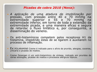 Picadas de cobra 2010 (Nova):
 A aplicação de uma atadura de imobilização por
pressão, com pressão entre 40 e 70 mmHg na
extremidade superior e 55 e 70 mmHg na
extremidade inferior, em torno de toda a extensão da
extremidade picada, e uma maneira eficaz e segura
de retardar o fluxo linfático e, por conseguinte, a
disseminação do veneno.
 Os anti-histamínicos competem pelos receptores H1 da
histamina, impedindo estas de se ligarem e auxiliarem no
processo de inflamação.
 Ex:POLARAMINE Creme é indicado para o alívio do prurido, alergias, coceiras,
urticária e picadas de insetos.
 Creme Fenergan é um anti-histamínico de síntese, indicado em pruridos de
várias etiologias, picadas de insetos e processos alérgicos tópicos.
 