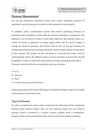 Module 2 A- Pressure Measurements -3-
S
SY
YR
RI
IA
AN
N G
GA
AS
S C
CO
OM
MP
PA
AN
NY
Y (
(S
SG
GC
C)
)
Specific Programs "Instrumentation & Control"
Pressure Measurement
Oil and gas production operations require that system operating pressures be
regulated to specific pressures in order for the system(s) to work properly.
In addition, safety considerations dictate that system operating pressures be
monitored and controlled to ensure that the pressure limitations of equipment and
piping are not exceeded. In order to meet these objectives, the industry relies on a
variety of devices to generate an output signal which may be used to adjust or
change the observed pressure, The devices used by the oil and gas industry for
sensing operating pressures and generating the needed output signals are described
in this manual. The purpose of this document is to provide the reader with an
understanding of how the different types of device functions and how they should
by applied, in order to satisfy the requirements of system monitoring and control.
Pressure is defined as the force exerted per unit area of surface.
P = F/A
P = pressure
F = force
A = surface area exposed to the force
In processing plants the hydrocarbon gases and liquids handled in pipes and vessels
exert pressure on the surface area.
Types of Pressure
In order to understand various types of pressure the following will be considered:
Pressure Scale reference points, there are two reference points, the zero point of
pressure which is assumed to a perfect vacuum, another point is atmospheric
pressure which varies with altitude above sea level and with weather conditions.
 
