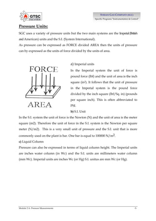 Module 2 A- Pressure Measurements -5-
S
SY
YR
RI
IA
AN
N G
GA
AS
S C
CO
OM
MP
PA
AN
NY
Y (
(S
SG
GC
C)
)
Specific Programs "Instrumentation & Control"
Pressure Units:
SGC uses a variety of pressure units but the two main systems are the Imperial(British
andAmerican) units and the S.I. (System International).
As pressure can be expressed as FORCE divided AREA then the units of pressure
can by expressed as the units of force divided by the units of area.
a) Imperial units
In the Imperial system the unit of force is
pound force (lbf) and the unit of area is the inch
square (in2). It follows that the unit of pressure
in the Imperial system is the pound force
divided by the inch square (lbf/Sq. in) (pounds
per square inch). This is often abbreviated to
PSI.
b) S.I. Unit
In the S.I. system the unit of force is the Newton (N) and the unit of area is the meter
square (m2). Therefore the unit of force in the S.I. system is the Newton per square
meter (N/m2). This is a very small unit of pressure and the S.I. unit that is more
commonly used on the plant is bar. One bar is equal to 100000 N/m2.
c) Liquid Column
Pressure can also be expressed in terms of liquid column height. The Imperial units
are inches water column (in Wc) and the S.I. units are millimeters water column
(mm Wc). Imperial units are inches Wc (or Hg) S.I. unitus are mm Wc (or Hg).
 
