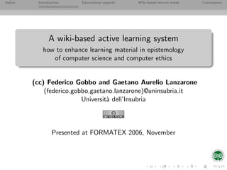 Indice    Introduction   Educational aspects   Wiki-based lecture notes   Conclusions




                A wiki-based active learning system
            how to enhance learning material in epistemology
               of computer science and computer ethics


         (cc) Federico Gobbo and Gaetano Aurelio Lanzarone
             (federico.gobbo,gaetano.lanzarone)@uninsubria.it
                          Universit` dell’Insubria
                                   a



                 Presented at FORMATEX 2006, November
 
