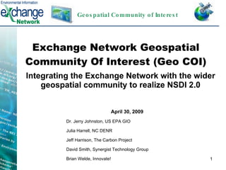 Exchange Network Geospatial Community Of Interest (Geo COI) Integrating the Exchange Network with the wider geospatial community to realize NSDI 2.0 April 30, 2009 Dr. Jerry Johnston, US EPA GIO Julia Harrell, NC DENR Jeff Harrison, The Carbon Project David Smith, Synergist Technology Group Brian Welde, Innovate! Geospatial Community of Interest 