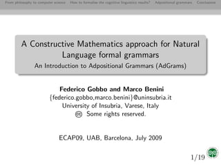 From philosophy to computer science   How to formalise the cognitive linguistics results?   Adpositional grammars   Conclusions




         A Constructive Mathematics approach for Natural
                   Language formal grammars
                An Introduction to Adpositional Grammars (AdGrams)


                             Federico Gobbo and Marco Benini
                         {federico.gobbo,marco.benini}@uninsubria.it
                              University of Insubria, Varese, Italy
                                   CC  Some rights reserved.


                               ECAP09, UAB, Barcelona, July 2009

                                                                                                                1/19
 