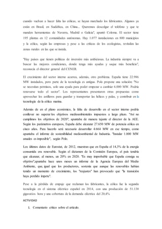 cuando vuelvan a hacer falta las eólicas, se hayan marchado los fabricantes. Algunos ya
están en Brasil, en Sudáfrica, en China... Queremos descolgar el teléfono y que te
manden herramientas de Navarra, Madrid o Galicia", apuntó Coloma. El sector tiene
195 plantas en 12 comunidades autónomas. Hay 1.077 instalaciones en 800 municipios
y la eólica, según las empresas y pese a las críticas de los ecologistas, revitaliza las
zonas rurales en las que se instala.
"Hay países que tienen políticas de inversión más ambiciosas. La industria siempre va a
buscar las mejores condiciones, donde tenga más ayudas y saque más beneficio",
reconocía el director general del CENER.
El crecimiento del sector interno acarrea, además, otro problema. España tiene 22.986
MW instalados, pero parte de la tecnología es antigua. Polo propone una solución: "No
se necesitan permisos, solo una ayuda para poder empezar a cambiar 6.000 MW. Podría
renovarse todo el sector". Los representantes presentaron otras propuestas como
aprovechar los astilleros para guardar y transportar las hélices y palas, y contribuir en la
tecnología de la eólica marina.
Además de en el plano económico, la falta de desarrollo en el sector interno podría
conllevar no superar los objetivos medioambientales impuestos a largo plazo. "Así no
cumplimos los objetivos de 2020", apuntaba de manera tajante el director de la AEE.
Según los parámetros europeos, España debe alcanzar 27.650 MW de potencia eólica en
cinco años. Para hacerlo será necesario desarrollar 4.664 MW en ese tiempo, como
apuntaba el informe de sostenibilidad medioambiental de Industria. "Instalar 1.000 MW
anuales es imposible", según Polo.
Los últimos datos de Eurostat, de 2012, muestran que en España el 14,3% de la energía
consumida era renovable. Según el dictamen de la Comisión Europea, el país tendría
que alcanzar, al menos, un 20% en 2020. "Es muy improbable que España consiga su
objetivo",apuntaba hace unos meses un informe de la Agencia Europea del Medio
Ambiente, que, igual que los productores, sostenía que aunque las renovables habían
tenido un momento de crecimiento, los "reajustes" han provocado que "la transición
haya perdido ímpetu".
Pese a la pérdida de empuje que reclaman los fabricantes, la eólica fue la segunda
tecnología en el sistema eléctrico español en 2014, con una producción de 51.138
gigavatios hora y una cobertura de la demanda eléctrica del 20,4%
ACTIVIDAD
1. Comentario crítico sobre el artículo.
 